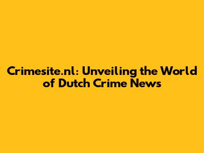 Crimesite.nl: Unveiling the World of Dutch Crime News