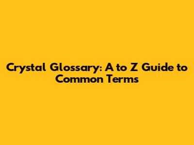 Crystal Glossary: A to Z Guide to Common Terms