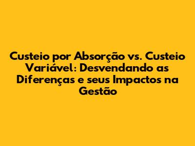 Custeio por Absorção vs. Custeio Variável: Desvendando as Diferenças e seus Impactos na Gestão