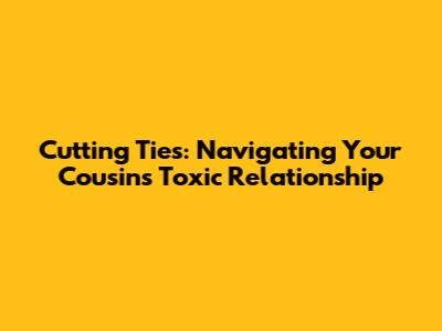 Cutting Ties: Navigating Your Cousin's Toxic Relationship