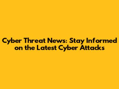 Cyber Threat News: Stay Informed on the Latest Cyber Attacks