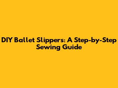 DIY Ballet Slippers: A Step-by-Step Sewing Guide