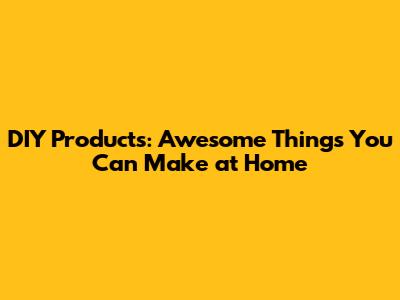 DIY Products: Awesome Things You Can Make at Home