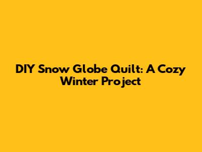 DIY Snow Globe Quilt: A Cozy Winter Project