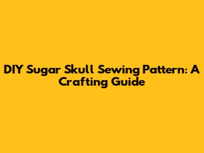DIY Sugar Skull Sewing Pattern: A Crafting Guide