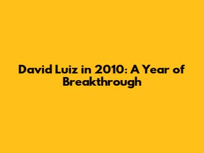 David Luiz in 2010: A Year of Breakthrough