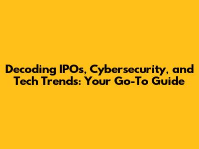 Decoding IPOs, Cybersecurity, and Tech Trends: Your Go-To Guide