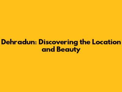Dehradun: Discovering the Location and Beauty