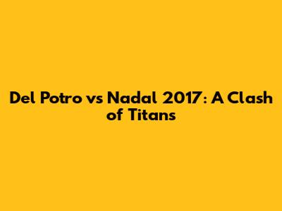 Del Potro vs Nadal 2017: A Clash of Titans