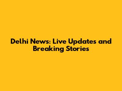 Delhi News: Live Updates and Breaking Stories
