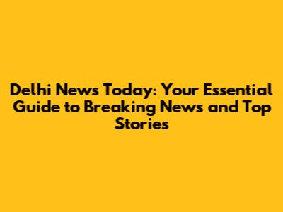 Delhi News Today: Your Essential Guide to Breaking News and Top Stories