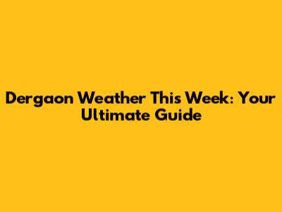 Dergaon Weather This Week: Your Ultimate Guide