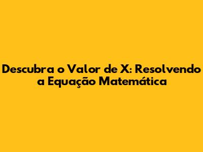 Descubra o Valor de X: Resolvendo a Equação Matemática