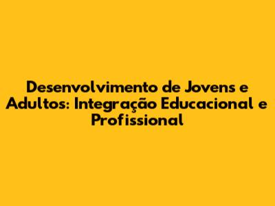 Desenvolvimento de Jovens e Adultos: Integração Educacional e Profissional