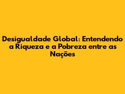 Desigualdade Global: Entendendo a Riqueza e a Pobreza entre as Nações