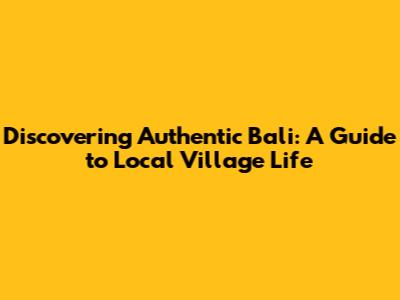 Discovering Authentic Bali: A Guide to Local Village Life