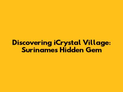 Discovering iCrystal Village: Suriname's Hidden Gem