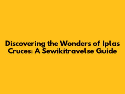 Discovering the Wonders of Iplas Cruces: A Sewikitravelse Guide