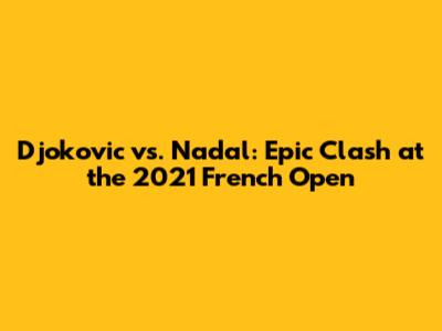 Djokovic vs. Nadal: Epic Clash at the 2021 French Open