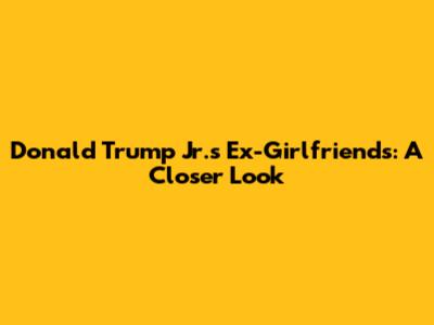 Donald Trump Jr.'s Ex-Girlfriends: A Closer Look