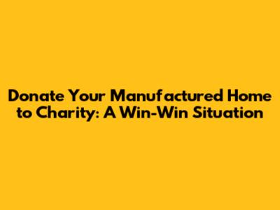 Donate Your Manufactured Home to Charity: A Win-Win Situation