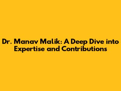 Dr. Manav Malik: A Deep Dive into Expertise and Contributions