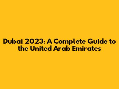 Dubai 2023: A Complete Guide to the United Arab Emirates