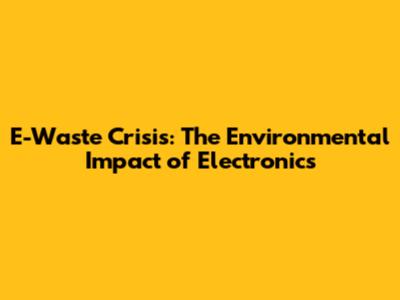 E-Waste Crisis: The Environmental Impact of Electronics