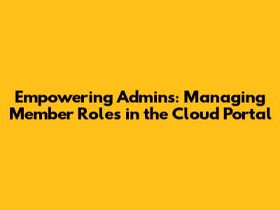 Empowering Admins: Managing Member Roles in the Cloud Portal
