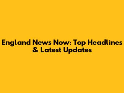 England News Now: Top Headlines & Latest Updates