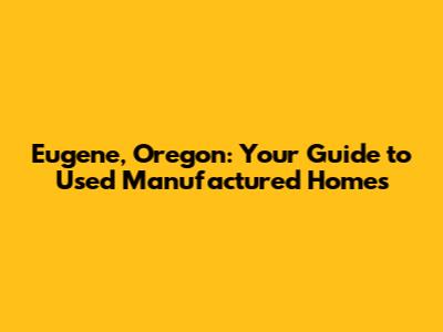 Eugene, Oregon: Your Guide to Used Manufactured Homes