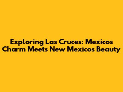 Exploring Las Cruces: Mexico's Charm Meets New Mexico's Beauty