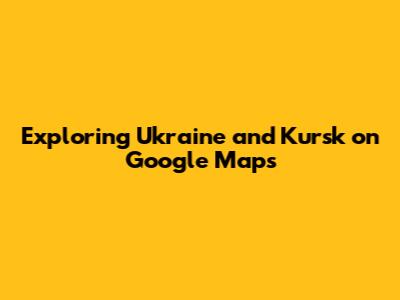 Exploring Ukraine and Kursk on Google Maps