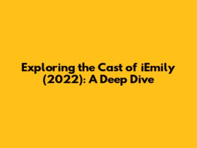 Exploring the Cast of iEmily (2022): A Deep Dive