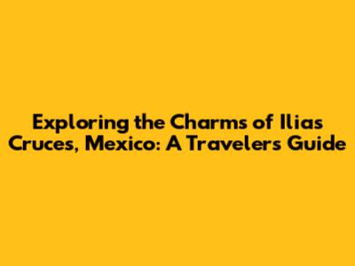 Exploring the Charms of Ilias Cruces, Mexico: A Traveler's Guide