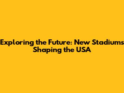 Exploring the Future: New Stadiums Shaping the USA