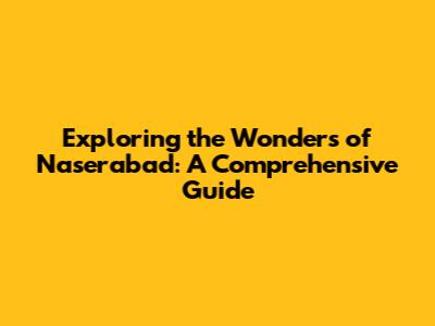 Exploring the Wonders of Naserabad: A Comprehensive Guide