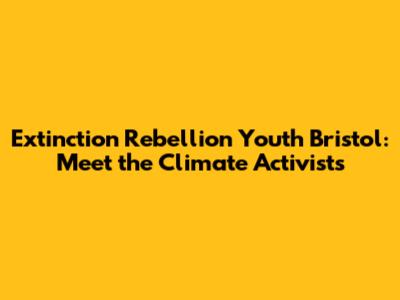 Extinction Rebellion Youth Bristol: Meet the Climate Activists