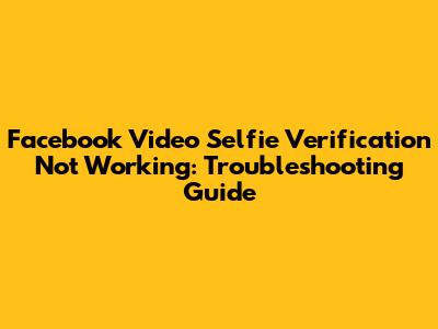 Facebook Video Selfie Verification Not Working: Troubleshooting Guide