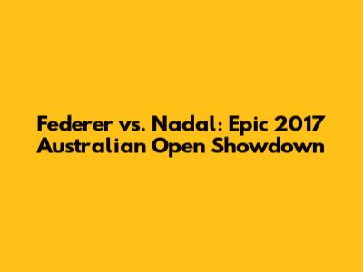 Federer vs. Nadal: Epic 2017 Australian Open Showdown