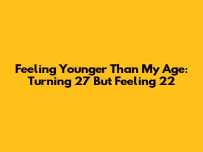 Feeling Younger Than My Age: Turning 27 But Feeling 22