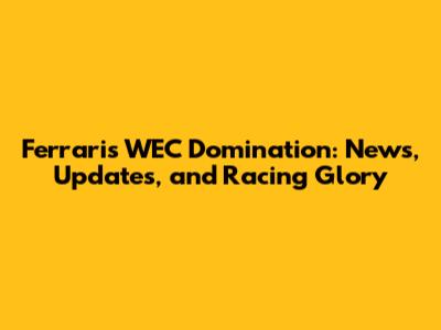 Ferrari's WEC Domination: News, Updates, and Racing Glory