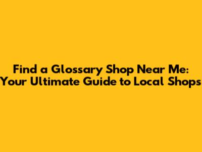 Find a Glossary Shop Near Me: Your Ultimate Guide to Local Shops