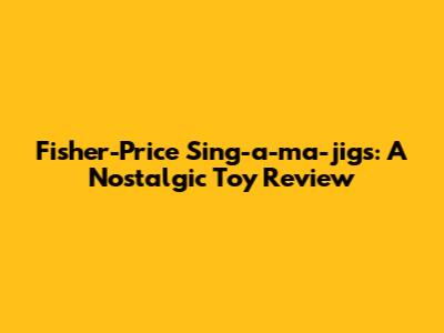 Fisher-Price Sing-a-ma-jigs: A Nostalgic Toy Review