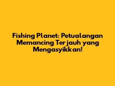 Fishing Planet: Petualangan Memancing Terjauh yang Mengasyikkan!