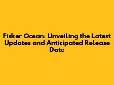 Fisker Ocean: Unveiling the Latest Updates and Anticipated Release Date
