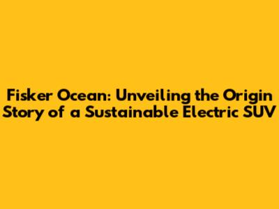 Fisker Ocean: Unveiling the Origin Story of a Sustainable Electric SUV