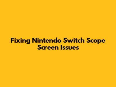 Fixing Nintendo Switch Scope Screen Issues