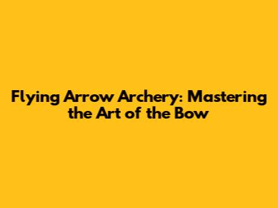 Flying Arrow Archery: Mastering the Art of the Bow
