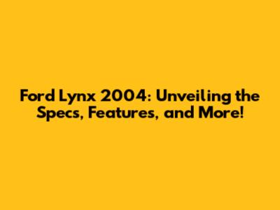 Ford Lynx 2004: Unveiling the Specs, Features, and More!